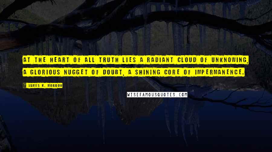 James K. Morrow Quotes: At the heart of all truth lies a radiant cloud of unknowing, a glorious nugget of doubt, a shining core of impermanence.