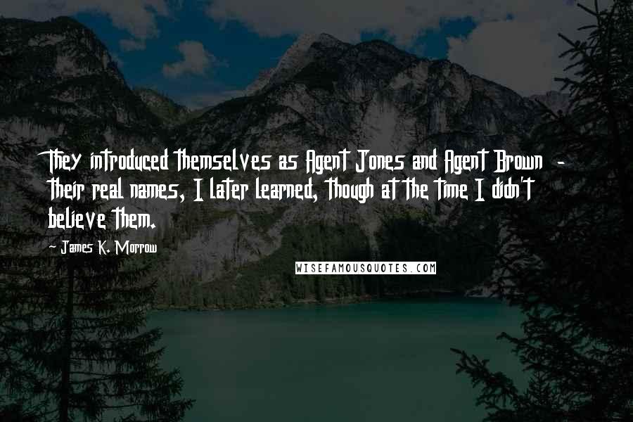 James K. Morrow Quotes: They introduced themselves as Agent Jones and Agent Brown  -  their real names, I later learned, though at the time I didn't believe them.