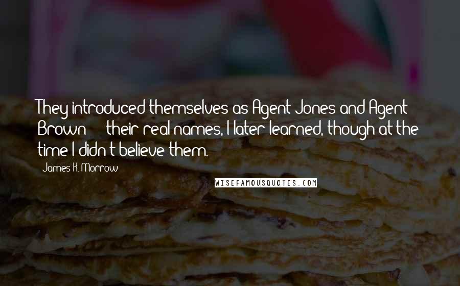 James K. Morrow Quotes: They introduced themselves as Agent Jones and Agent Brown  -  their real names, I later learned, though at the time I didn't believe them.