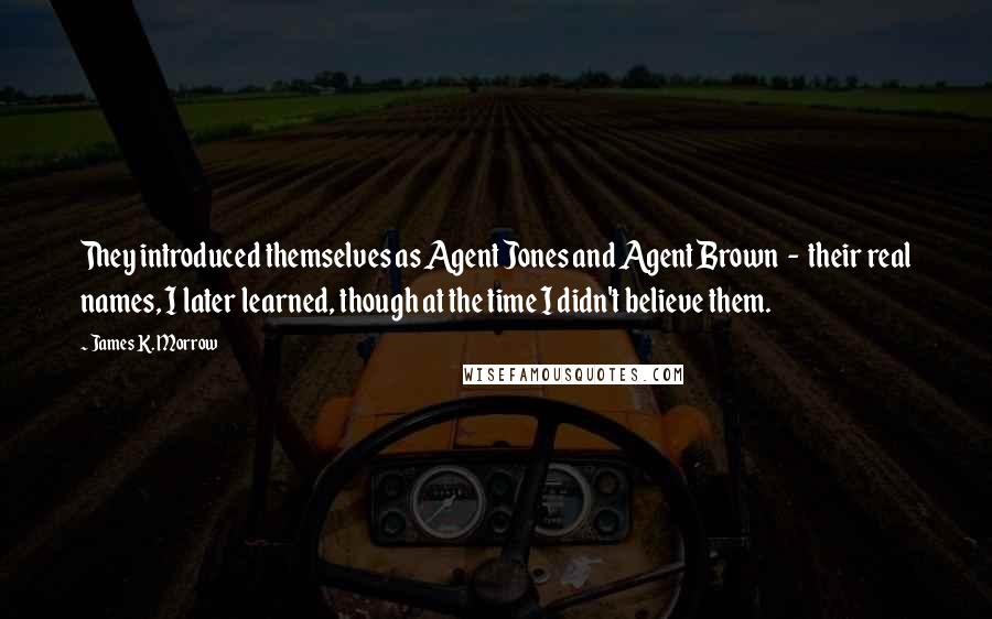 James K. Morrow Quotes: They introduced themselves as Agent Jones and Agent Brown  -  their real names, I later learned, though at the time I didn't believe them.