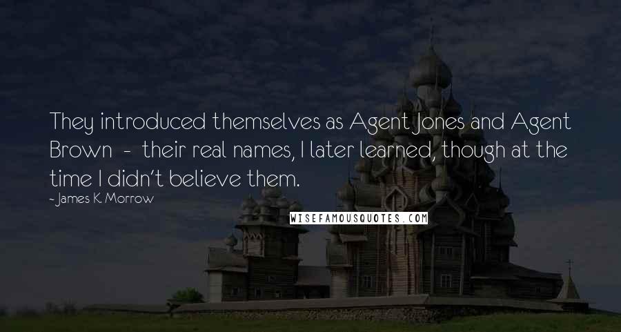 James K. Morrow Quotes: They introduced themselves as Agent Jones and Agent Brown  -  their real names, I later learned, though at the time I didn't believe them.