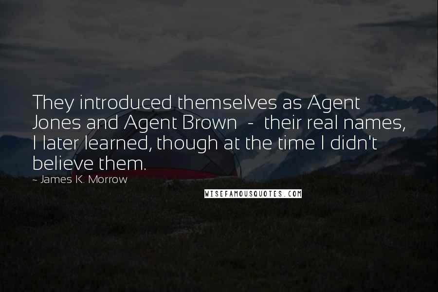 James K. Morrow Quotes: They introduced themselves as Agent Jones and Agent Brown  -  their real names, I later learned, though at the time I didn't believe them.