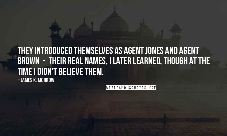 James K. Morrow Quotes: They introduced themselves as Agent Jones and Agent Brown  -  their real names, I later learned, though at the time I didn't believe them.
