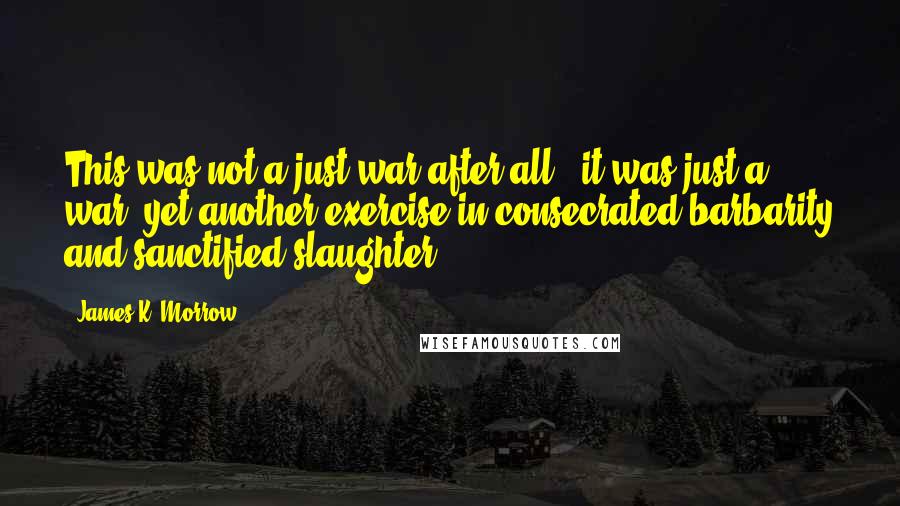 James K. Morrow Quotes: This was not a just war after all - it was just a war: yet another exercise in consecrated barbarity and sanctified slaughter.