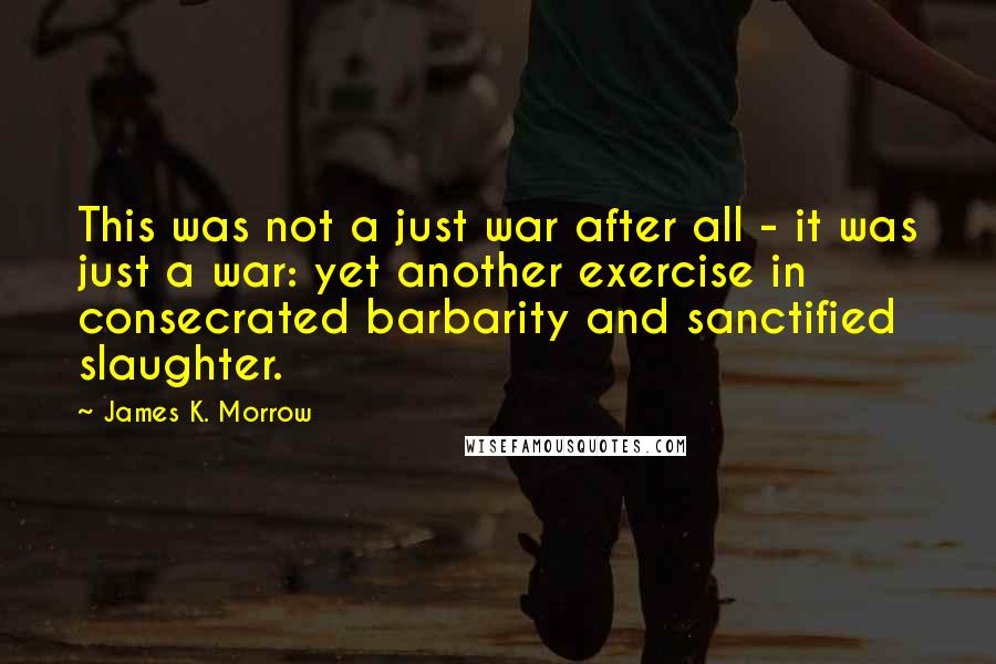 James K. Morrow Quotes: This was not a just war after all - it was just a war: yet another exercise in consecrated barbarity and sanctified slaughter.