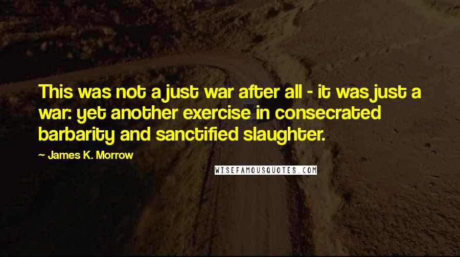 James K. Morrow Quotes: This was not a just war after all - it was just a war: yet another exercise in consecrated barbarity and sanctified slaughter.