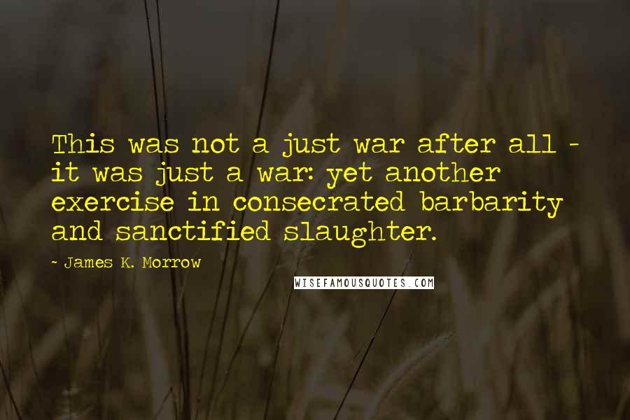 James K. Morrow Quotes: This was not a just war after all - it was just a war: yet another exercise in consecrated barbarity and sanctified slaughter.