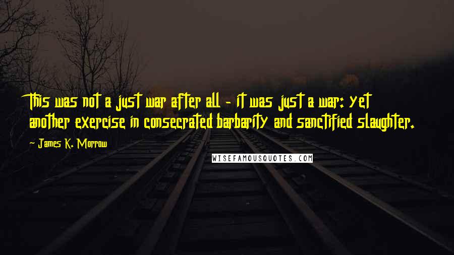 James K. Morrow Quotes: This was not a just war after all - it was just a war: yet another exercise in consecrated barbarity and sanctified slaughter.