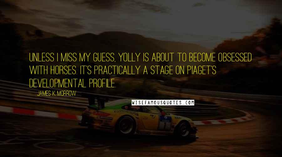 James K. Morrow Quotes: Unless I miss my guess, Yolly is about to become obsessed with horses. It's practically a stage on Piaget's developmental profile.