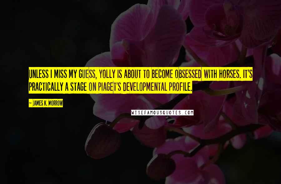 James K. Morrow Quotes: Unless I miss my guess, Yolly is about to become obsessed with horses. It's practically a stage on Piaget's developmental profile.