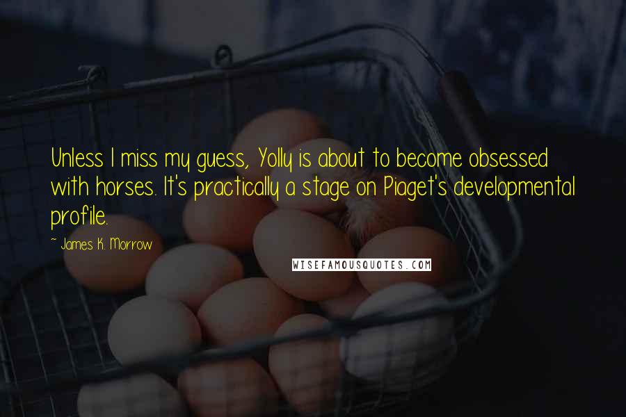 James K. Morrow Quotes: Unless I miss my guess, Yolly is about to become obsessed with horses. It's practically a stage on Piaget's developmental profile.