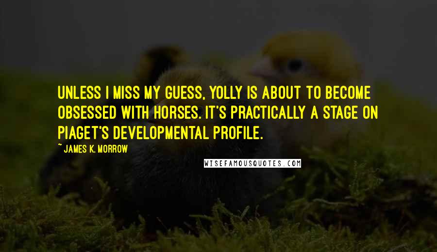 James K. Morrow Quotes: Unless I miss my guess, Yolly is about to become obsessed with horses. It's practically a stage on Piaget's developmental profile.