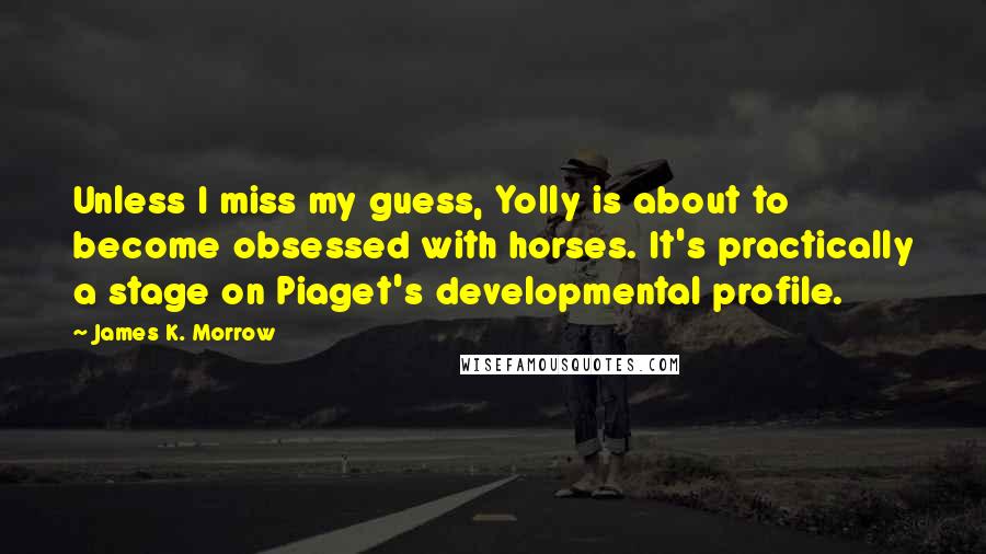 James K. Morrow Quotes: Unless I miss my guess, Yolly is about to become obsessed with horses. It's practically a stage on Piaget's developmental profile.