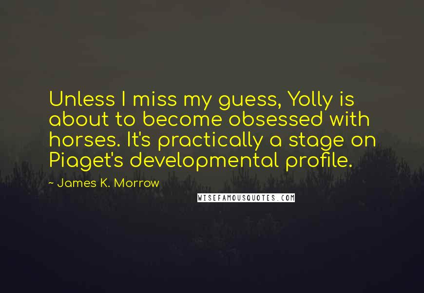 James K. Morrow Quotes: Unless I miss my guess, Yolly is about to become obsessed with horses. It's practically a stage on Piaget's developmental profile.