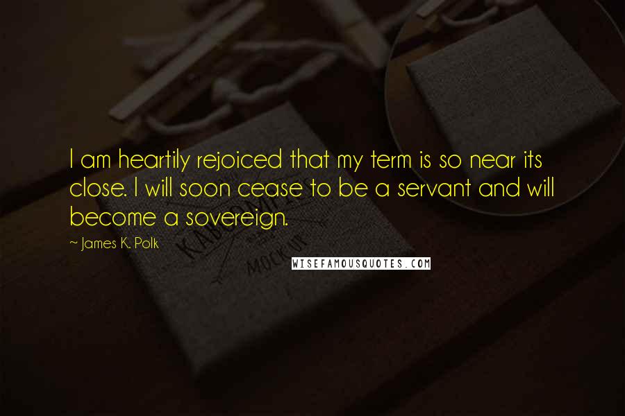 James K. Polk Quotes: I am heartily rejoiced that my term is so near its close. I will soon cease to be a servant and will become a sovereign.