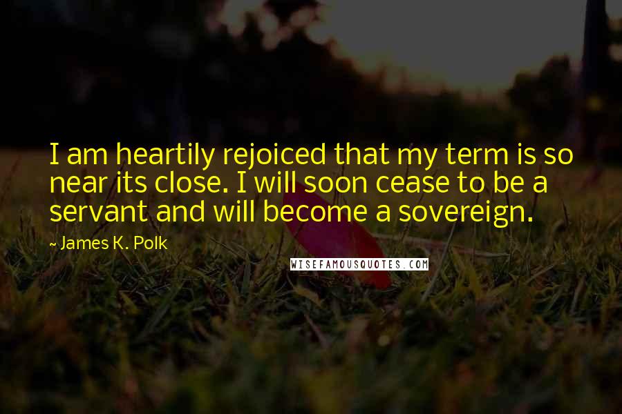 James K. Polk Quotes: I am heartily rejoiced that my term is so near its close. I will soon cease to be a servant and will become a sovereign.