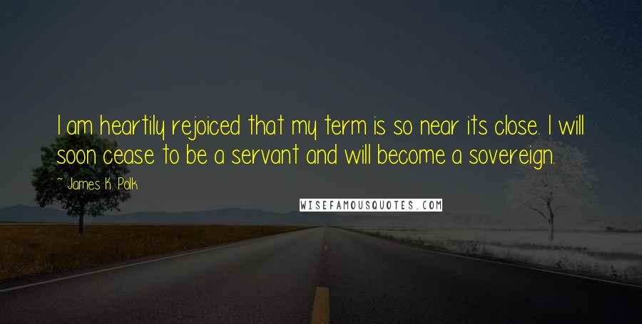 James K. Polk Quotes: I am heartily rejoiced that my term is so near its close. I will soon cease to be a servant and will become a sovereign.