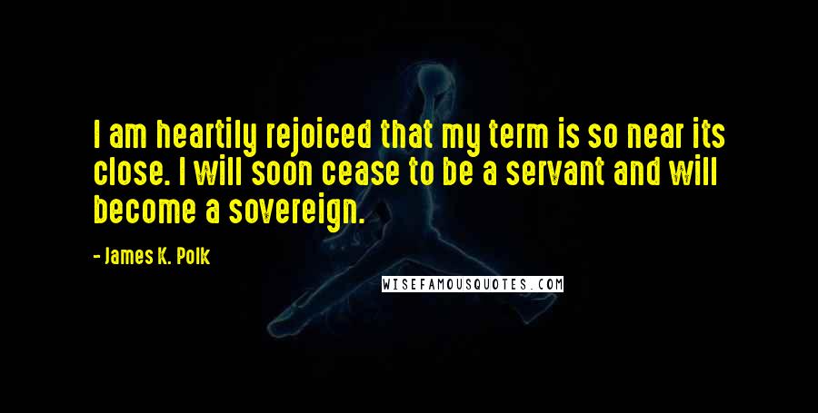 James K. Polk Quotes: I am heartily rejoiced that my term is so near its close. I will soon cease to be a servant and will become a sovereign.