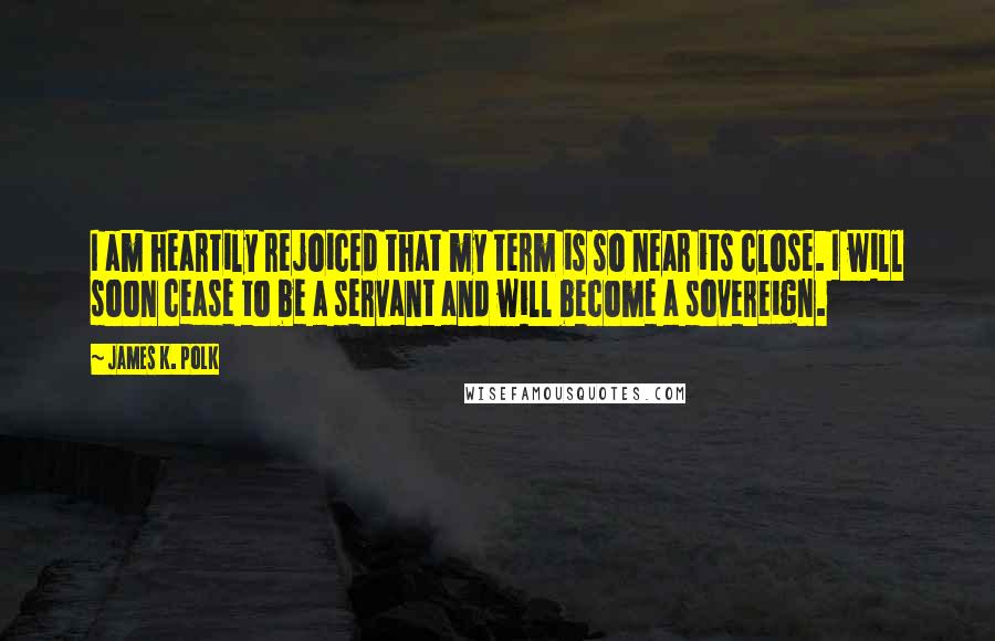 James K. Polk Quotes: I am heartily rejoiced that my term is so near its close. I will soon cease to be a servant and will become a sovereign.