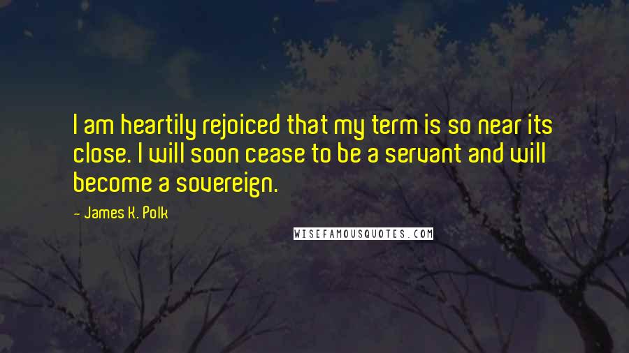 James K. Polk Quotes: I am heartily rejoiced that my term is so near its close. I will soon cease to be a servant and will become a sovereign.