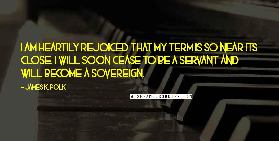 James K. Polk Quotes: I am heartily rejoiced that my term is so near its close. I will soon cease to be a servant and will become a sovereign.