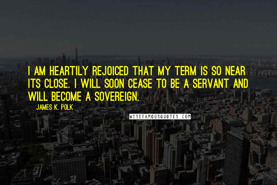 James K. Polk Quotes: I am heartily rejoiced that my term is so near its close. I will soon cease to be a servant and will become a sovereign.