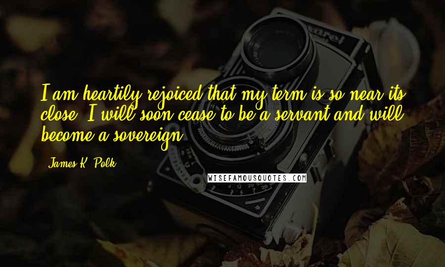 James K. Polk Quotes: I am heartily rejoiced that my term is so near its close. I will soon cease to be a servant and will become a sovereign.