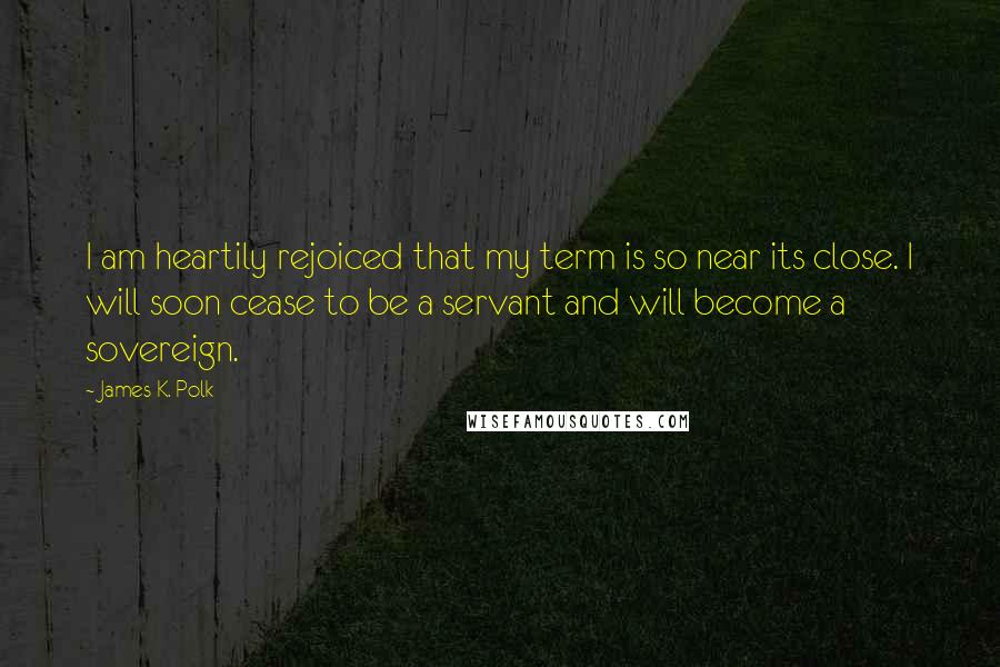 James K. Polk Quotes: I am heartily rejoiced that my term is so near its close. I will soon cease to be a servant and will become a sovereign.