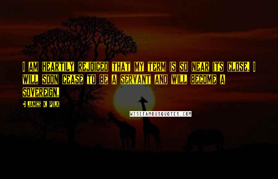 James K. Polk Quotes: I am heartily rejoiced that my term is so near its close. I will soon cease to be a servant and will become a sovereign.