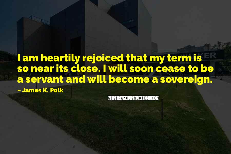 James K. Polk Quotes: I am heartily rejoiced that my term is so near its close. I will soon cease to be a servant and will become a sovereign.