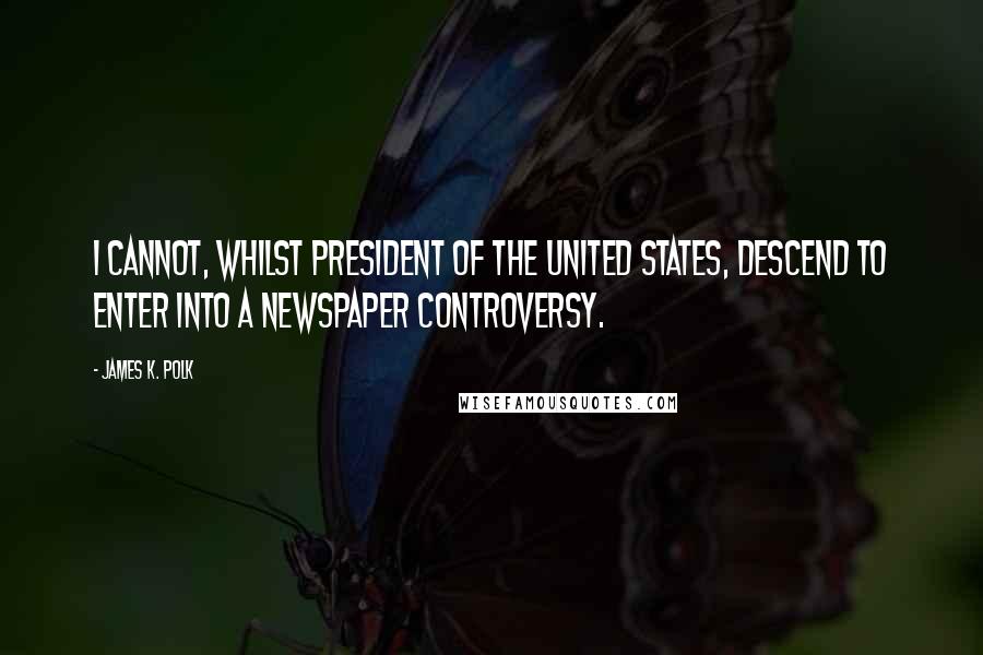 James K. Polk Quotes: I cannot, whilst President of the United States, descend to enter into a newspaper controversy.