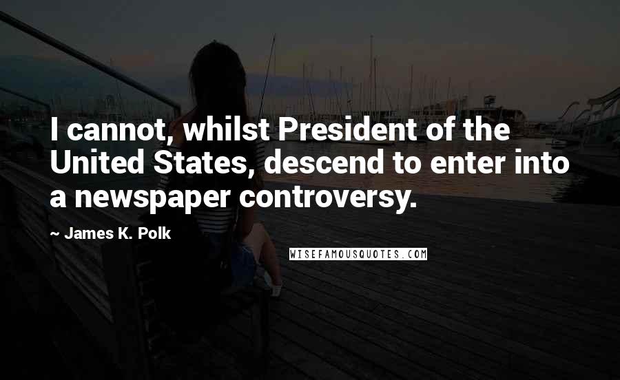 James K. Polk Quotes: I cannot, whilst President of the United States, descend to enter into a newspaper controversy.