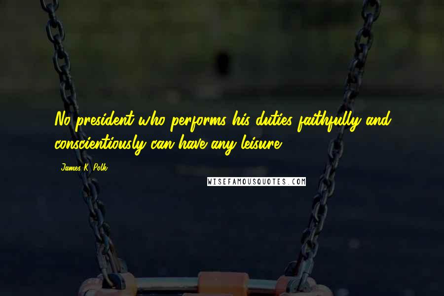 James K. Polk Quotes: No president who performs his duties faithfully and conscientiously can have any leisure.