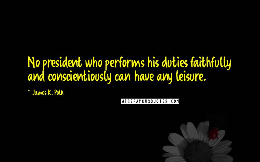 James K. Polk Quotes: No president who performs his duties faithfully and conscientiously can have any leisure.