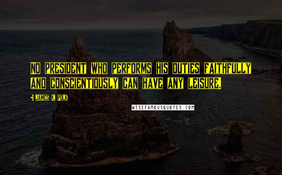 James K. Polk Quotes: No president who performs his duties faithfully and conscientiously can have any leisure.