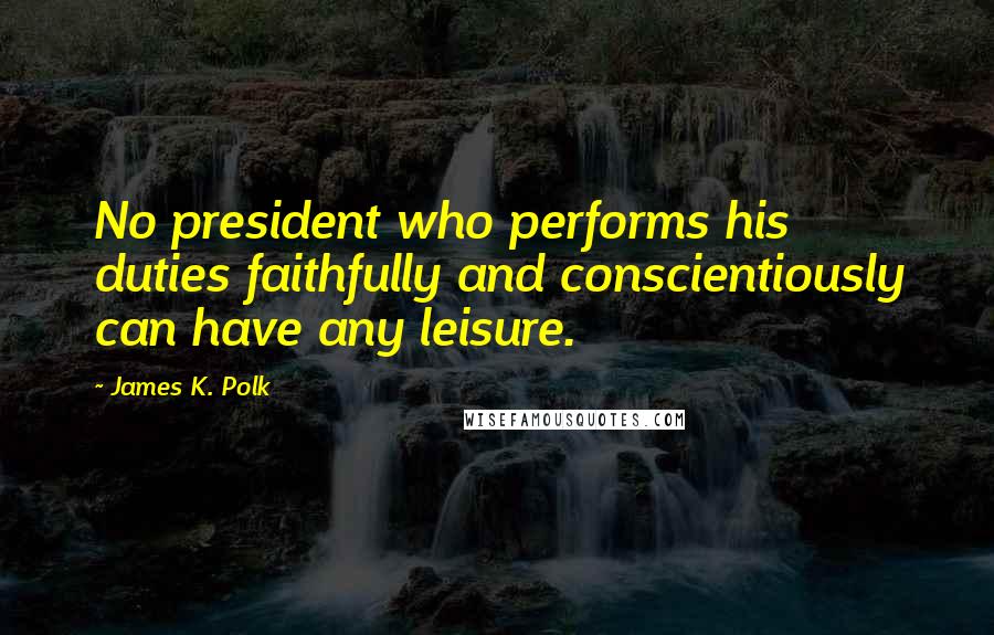 James K. Polk Quotes: No president who performs his duties faithfully and conscientiously can have any leisure.