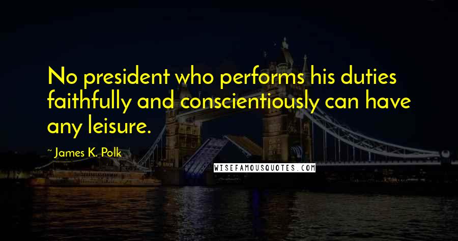 James K. Polk Quotes: No president who performs his duties faithfully and conscientiously can have any leisure.