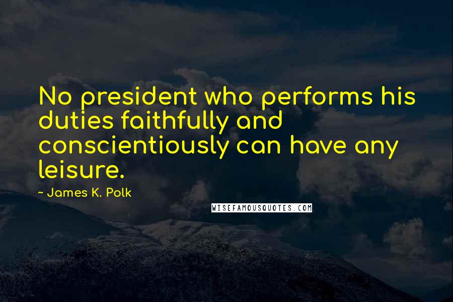 James K. Polk Quotes: No president who performs his duties faithfully and conscientiously can have any leisure.