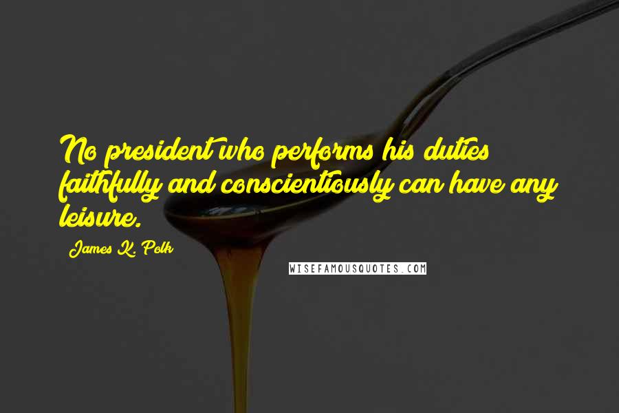 James K. Polk Quotes: No president who performs his duties faithfully and conscientiously can have any leisure.