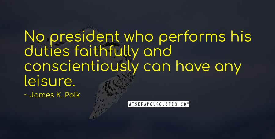 James K. Polk Quotes: No president who performs his duties faithfully and conscientiously can have any leisure.