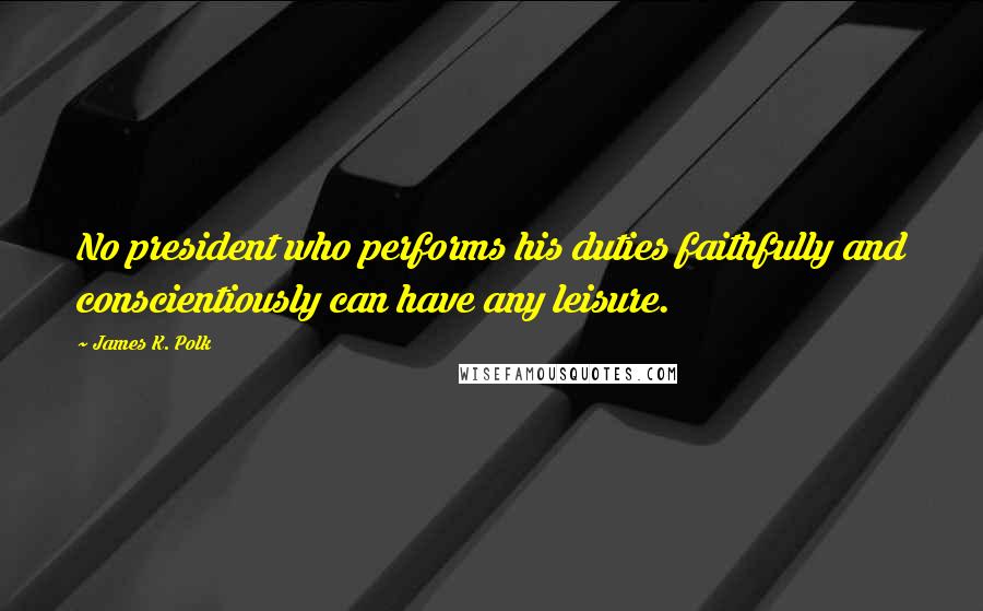 James K. Polk Quotes: No president who performs his duties faithfully and conscientiously can have any leisure.