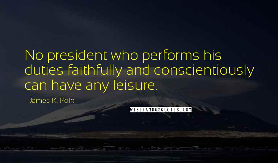 James K. Polk Quotes: No president who performs his duties faithfully and conscientiously can have any leisure.