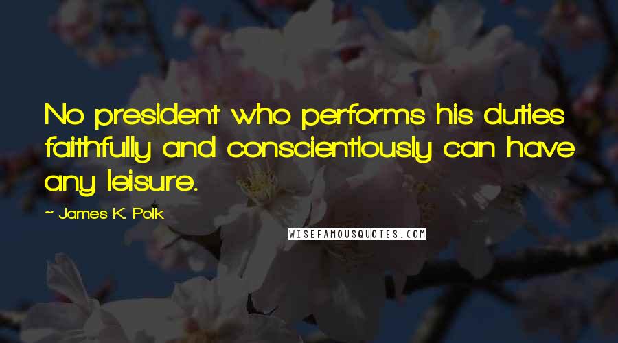 James K. Polk Quotes: No president who performs his duties faithfully and conscientiously can have any leisure.