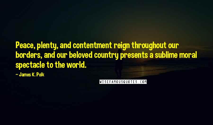 James K. Polk Quotes: Peace, plenty, and contentment reign throughout our borders, and our beloved country presents a sublime moral spectacle to the world.