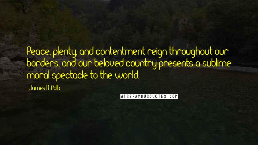 James K. Polk Quotes: Peace, plenty, and contentment reign throughout our borders, and our beloved country presents a sublime moral spectacle to the world.