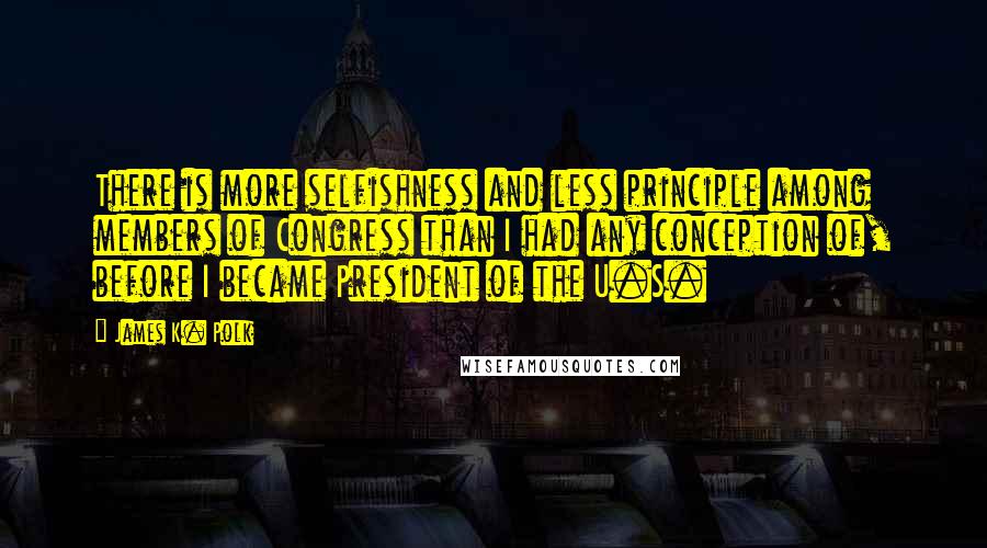 James K. Polk Quotes: There is more selfishness and less principle among members of Congress than I had any conception of, before I became President of the U.S.