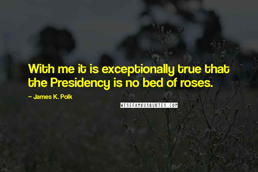 James K. Polk Quotes: With me it is exceptionally true that the Presidency is no bed of roses.