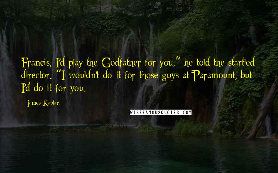 James Kaplan Quotes: Francis, I'd play the Godfather for you," he told the startled director. "I wouldn't do it for those guys at Paramount, but I'd do it for you.