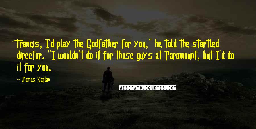James Kaplan Quotes: Francis, I'd play the Godfather for you," he told the startled director. "I wouldn't do it for those guys at Paramount, but I'd do it for you.