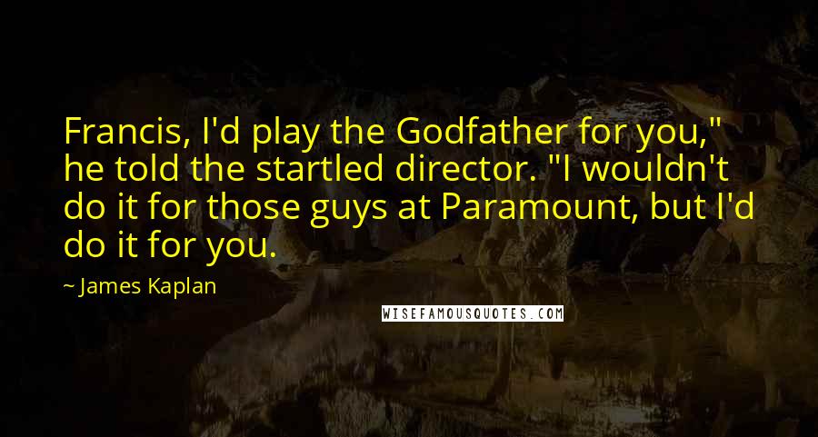 James Kaplan Quotes: Francis, I'd play the Godfather for you," he told the startled director. "I wouldn't do it for those guys at Paramount, but I'd do it for you.